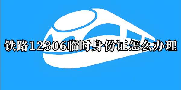 铁路12306临时身份证怎么办理-铁路12306临时身份证办理流程